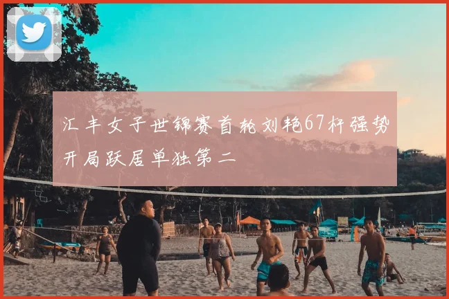 汇丰女子世锦赛首轮刘艳67杆强势开局跃居单独第二