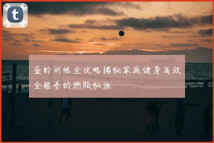 壶铃训练全攻略揭秘家庭健身高效全能手的燃脂秘诀