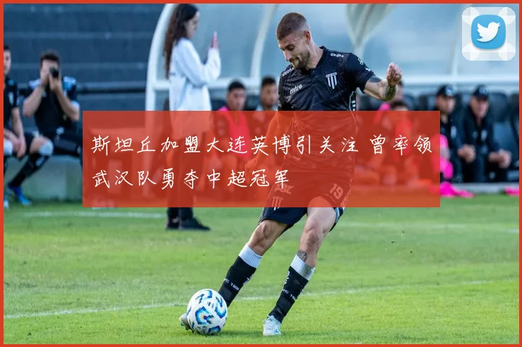 斯坦丘加盟大连英博引关注 曾率领武汉队勇夺中超冠军