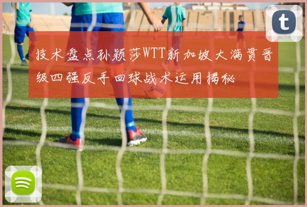 技术盘点孙颖莎WTT新加坡大满贯晋级四强反手回球战术运用揭秘