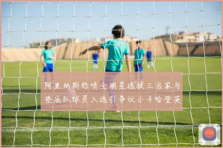 阿里纳斯怒喷全明星选拔三当家与垫底队球员入选引争议小卡哈登英格拉姆为何落选