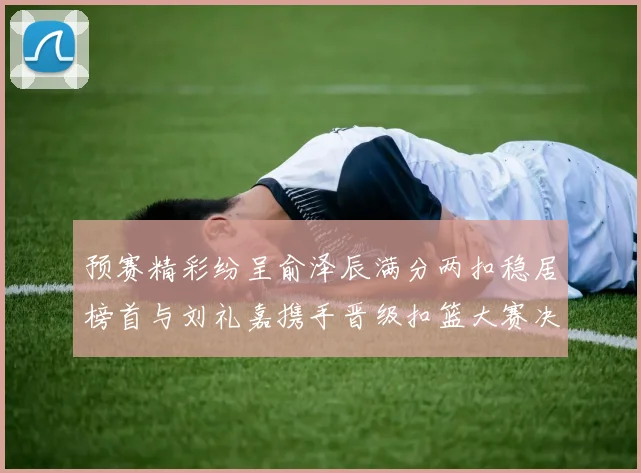 预赛精彩纷呈俞泽辰满分两扣稳居榜首与刘礼嘉携手晋级扣篮大赛决赛