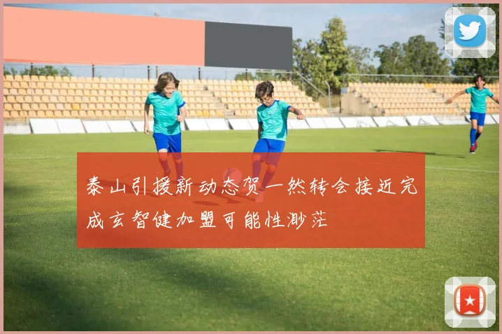 泰山引援新动态贺一然转会接近完成玄智健加盟可能性渺茫