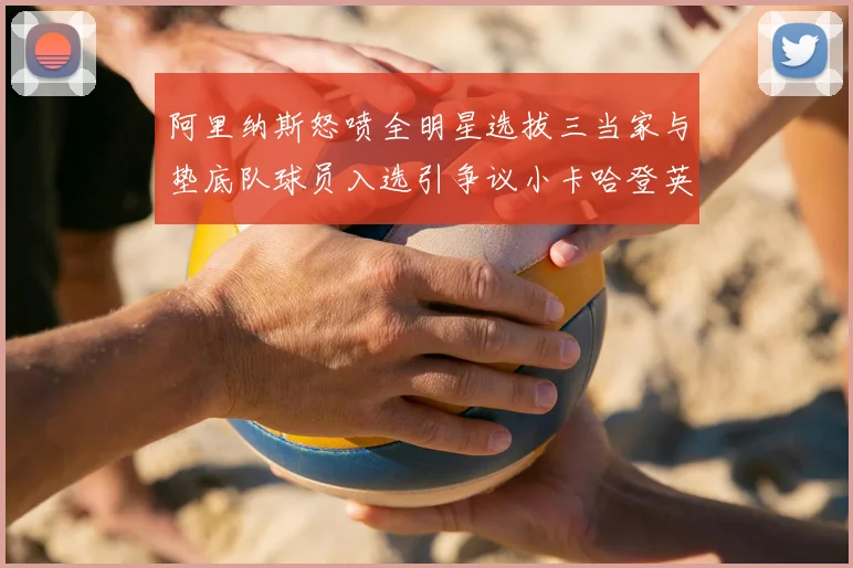 阿里纳斯怒喷全明星选拔三当家与垫底队球员入选引争议小卡哈登英格拉姆为何落选