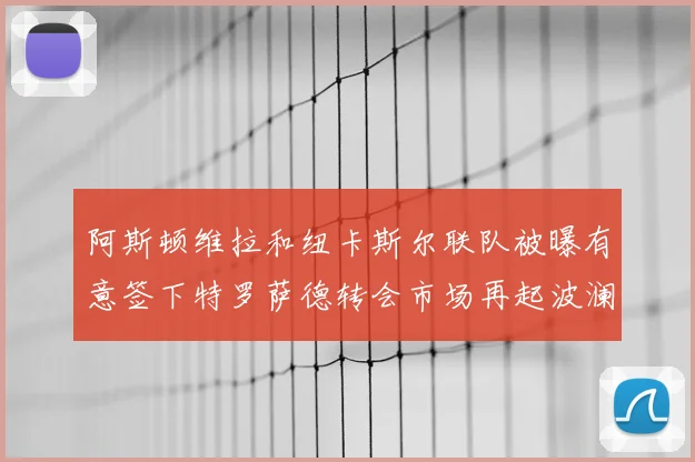 阿斯顿维拉和纽卡斯尔联队被曝有意签下特罗萨德转会市场再起波澜