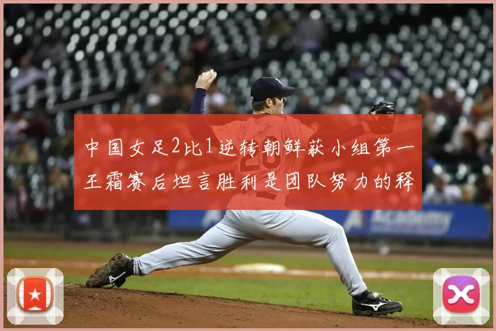 中国女足2比1逆转朝鲜获小组第一王霜赛后坦言胜利是团队努力的释放
