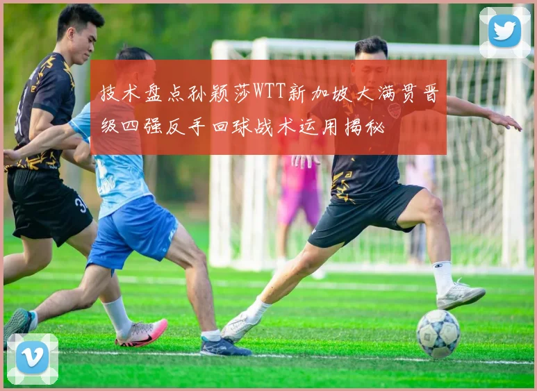 技术盘点孙颖莎WTT新加坡大满贯晋级四强反手回球战术运用揭秘