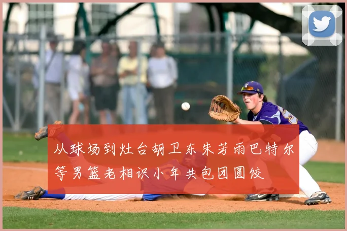 从球场到灶台胡卫东朱芳雨巴特尔等男篮老相识小年共包团圆饺