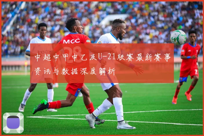 中超中甲中乙及U-21联赛最新赛事资讯与数据深度解析