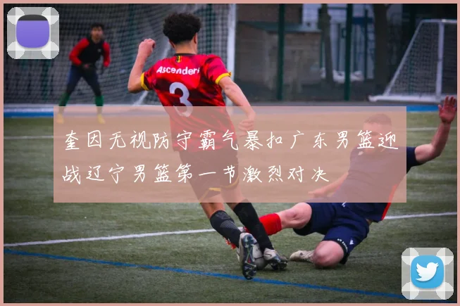 奎因无视防守霸气暴扣广东男篮迎战辽宁男篮第一节激烈对决