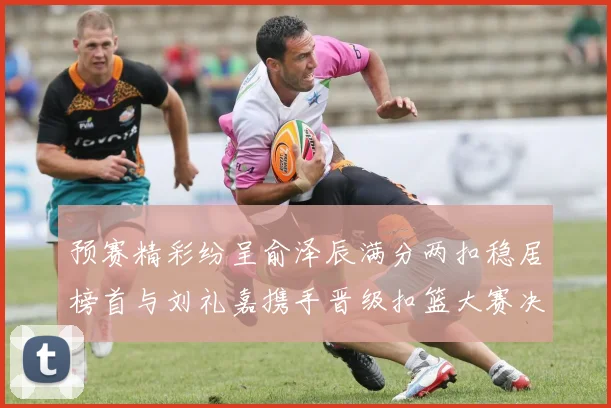 预赛精彩纷呈俞泽辰满分两扣稳居榜首与刘礼嘉携手晋级扣篮大赛决赛