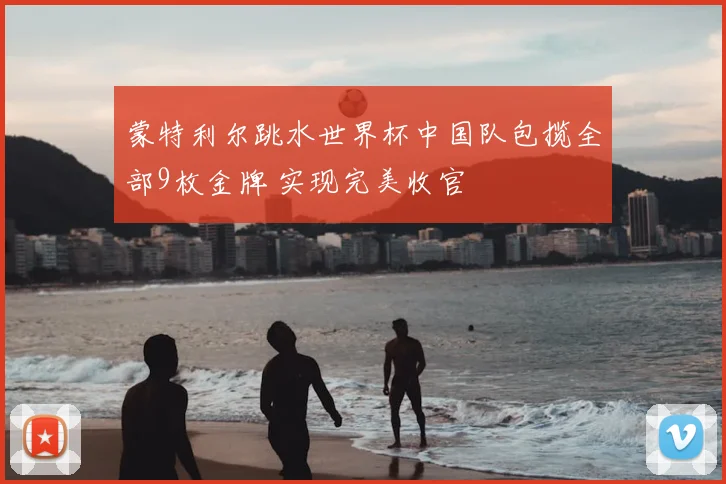 蒙特利尔跳水世界杯中国队包揽全部9枚金牌 实现完美收官