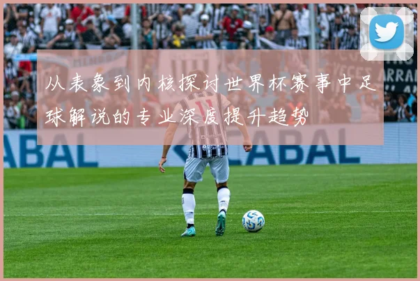 从表象到内核探讨世界杯赛事中足球解说的专业深度提升趋势